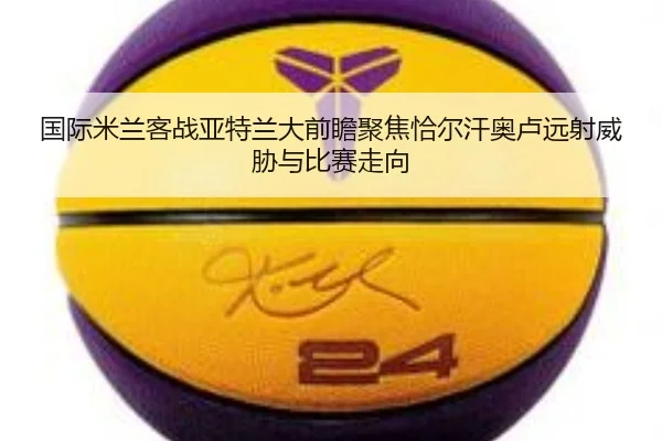 国际米兰客战亚特兰大前瞻聚焦恰尔汗奥卢远射威胁与比赛走向